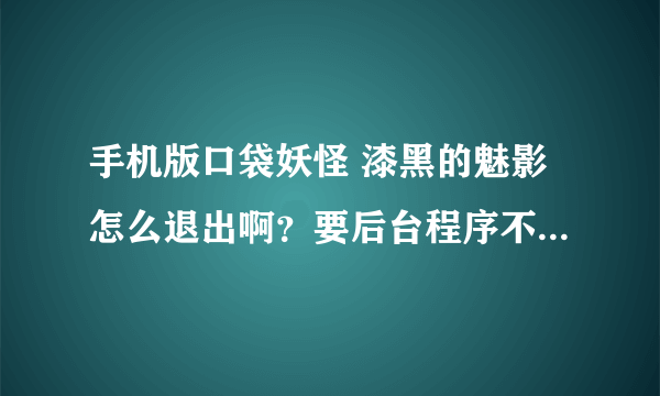 手机版口袋妖怪 漆黑的魅影怎么退出啊？要后台程序不运行的，那个选项的退出键好像没用。。。