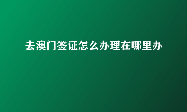 去澳门签证怎么办理在哪里办