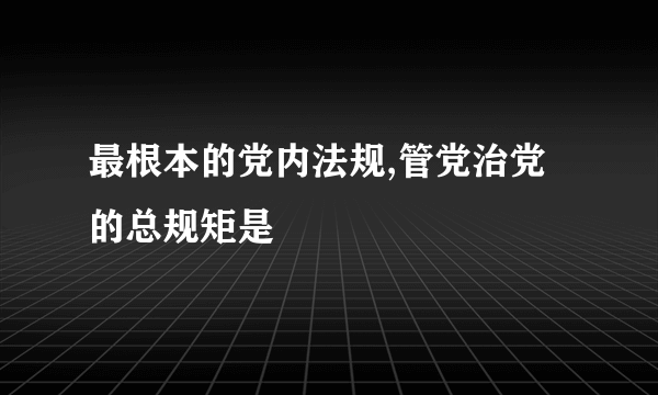 最根本的党内法规,管党治党的总规矩是