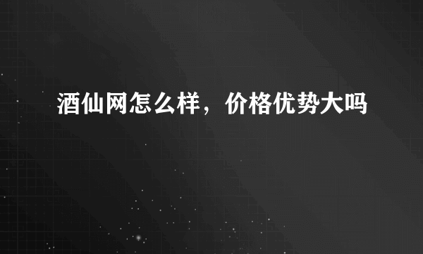 酒仙网怎么样，价格优势大吗