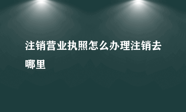 注销营业执照怎么办理注销去哪里