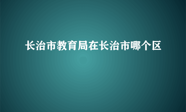 长治市教育局在长治市哪个区