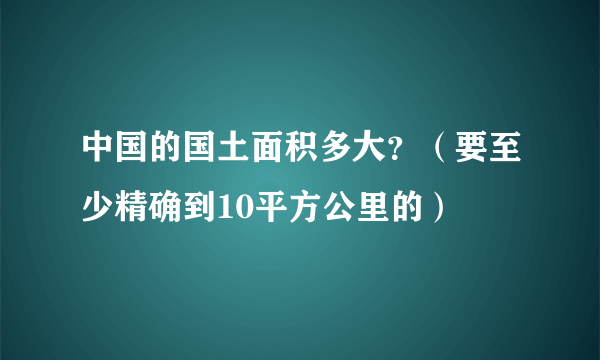 中国的国土面积多大？（要至少精确到10平方公里的）