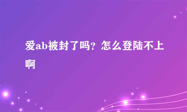 爱ab被封了吗？怎么登陆不上啊