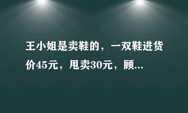 王小姐是卖鞋的，一双鞋进货价45元，甩卖30元，顾客来买两双鞋给了张100元，王小姐没零钱，于是找