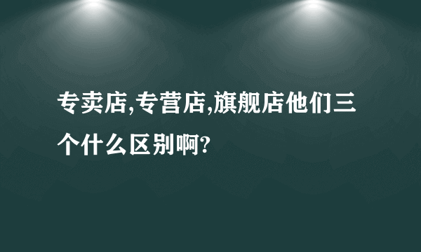 专卖店,专营店,旗舰店他们三个什么区别啊?