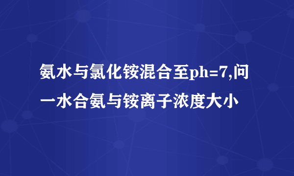 氨水与氯化铵混合至ph=7,问一水合氨与铵离子浓度大小