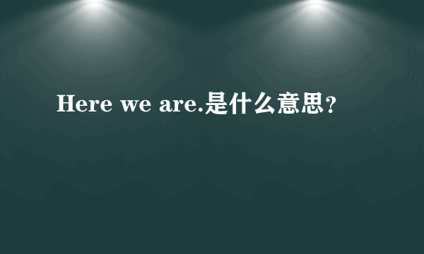 Here we are.是什么意思？