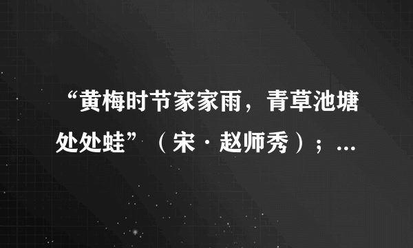 “黄梅时节家家雨，青草池塘处处蛙”（宋·赵师秀）；“几处早莺争暖树，谁家新燕啄春泥”（唐·白居易）