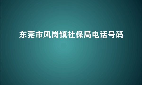 东莞市凤岗镇社保局电话号码