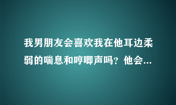 我男朋友会喜欢我在他耳边柔弱的喘息和哼唧声吗？他会有什么感觉？