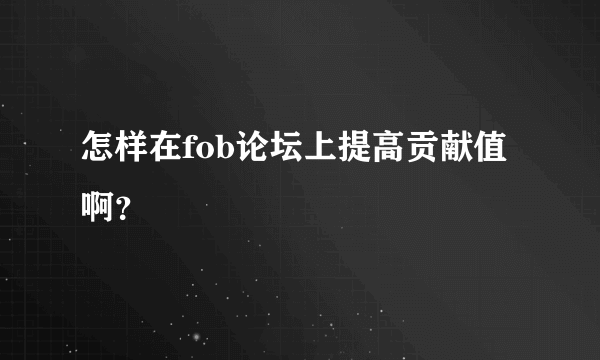 怎样在fob论坛上提高贡献值啊？