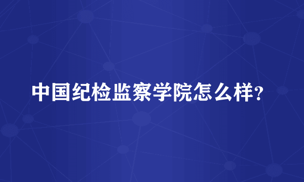 中国纪检监察学院怎么样？