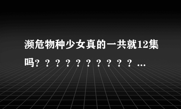 濒危物种少女真的一共就12集吗？？？？？？？？？？！！！！！！！！！！！！！ 我怎么总感觉没完呀？