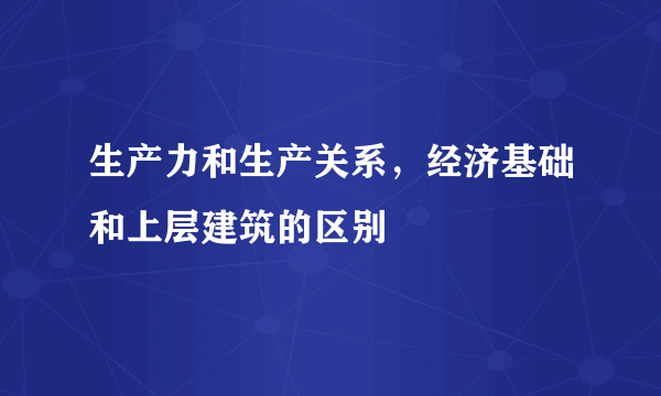 生产力和生产关系，经济基础和上层建筑的区别