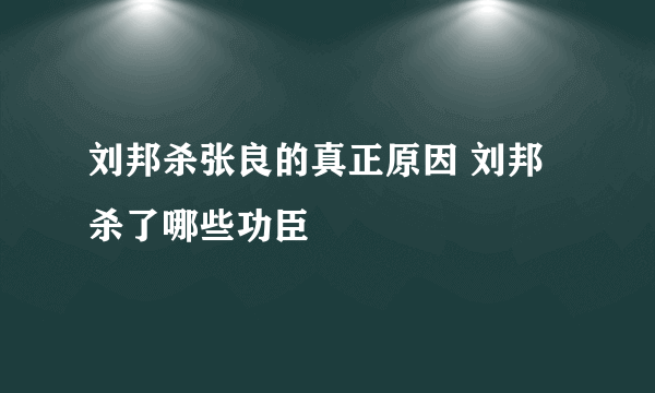 刘邦杀张良的真正原因 刘邦杀了哪些功臣