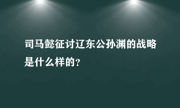 司马懿征讨辽东公孙渊的战略是什么样的？