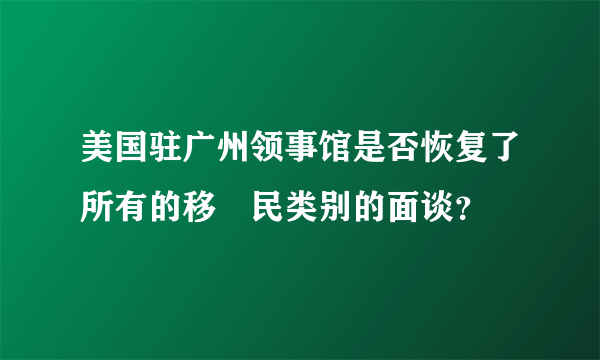 美国驻广州领事馆是否恢复了所有的移­民类别的面谈？