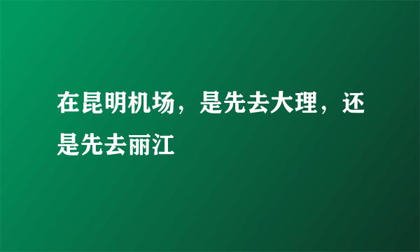 在昆明机场，是先去大理，还是先去丽江