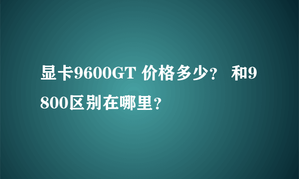 显卡9600GT 价格多少？ 和9800区别在哪里？