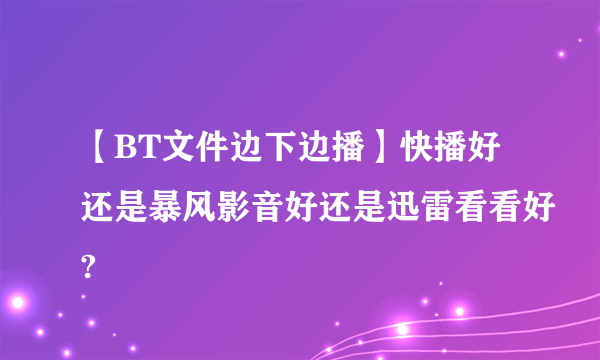 【BT文件边下边播】快播好还是暴风影音好还是迅雷看看好?