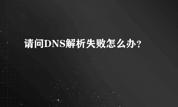 请问DNS解析失败怎么办？