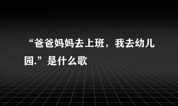 “爸爸妈妈去上班，我去幼儿园.”是什么歌