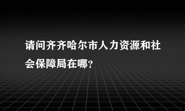 请问齐齐哈尔市人力资源和社会保障局在哪？