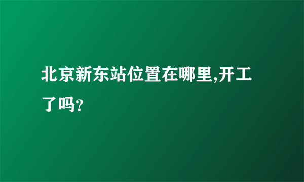 北京新东站位置在哪里,开工了吗？