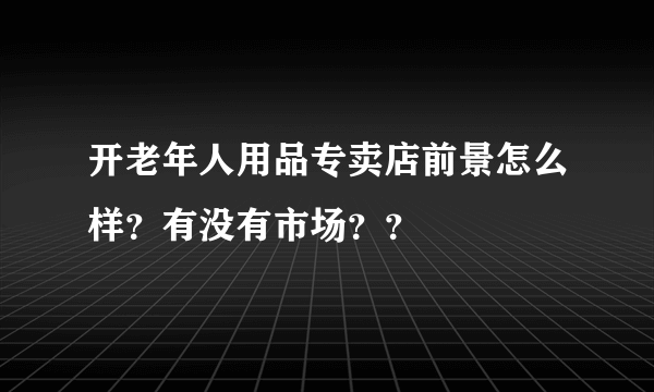 开老年人用品专卖店前景怎么样？有没有市场？？