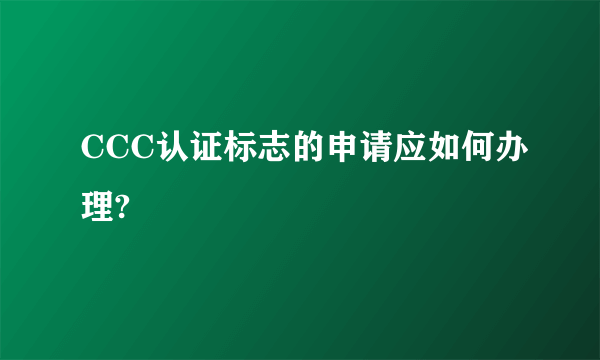 CCC认证标志的申请应如何办理?