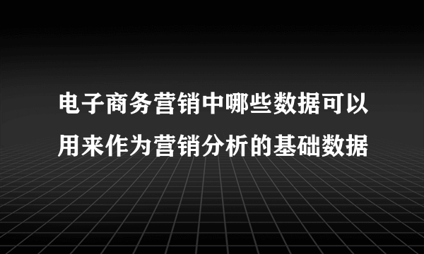 电子商务营销中哪些数据可以用来作为营销分析的基础数据