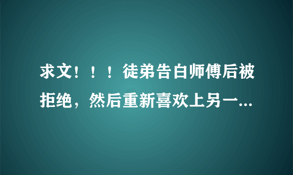 求文！！！徒弟告白师傅后被拒绝，然后重新喜欢上另一个男生，师傅看到后明白了自己对徒儿的感情倒追徒弟