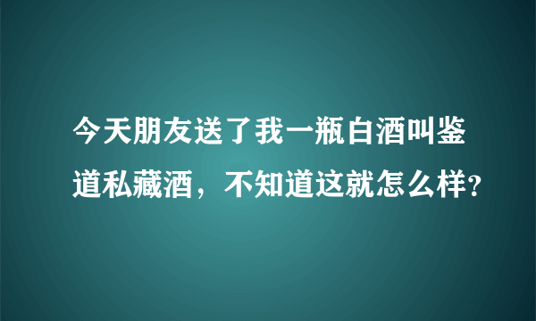 今天朋友送了我一瓶白酒叫鉴道私藏酒，不知道这就怎么样？