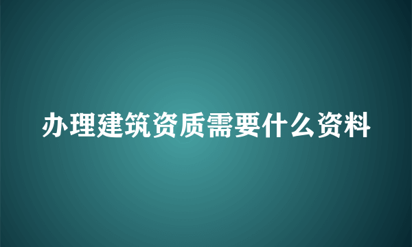 办理建筑资质需要什么资料