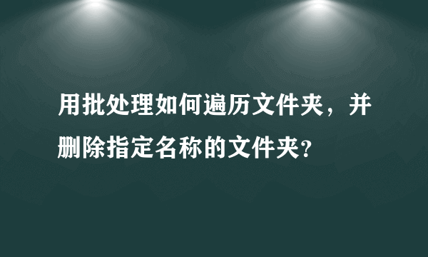 用批处理如何遍历文件夹，并删除指定名称的文件夹？