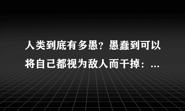 人类到底有多愚？愚蠢到可以将自己都视为敌人而干掉：这是一个变态的社会，同类也可以