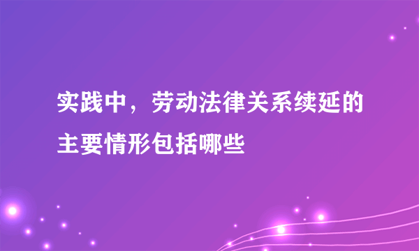 实践中，劳动法律关系续延的主要情形包括哪些