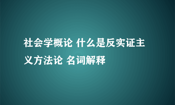 社会学概论 什么是反实证主义方法论 名词解释