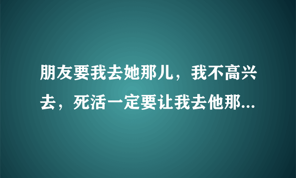 朋友要我去她那儿，我不高兴去，死活一定要让我去他那边。怎么办