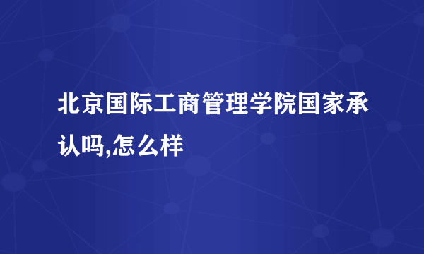 北京国际工商管理学院国家承认吗,怎么样