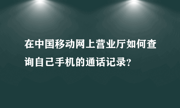 在中国移动网上营业厅如何查询自己手机的通话记录？