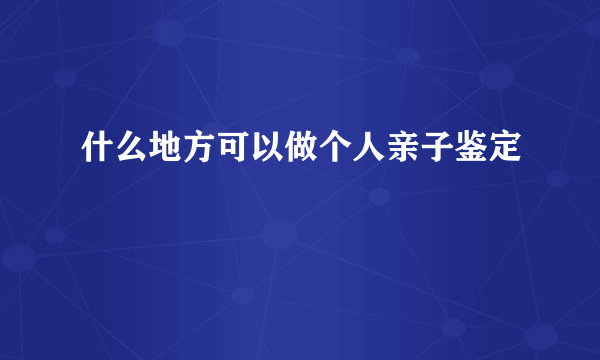 什么地方可以做个人亲子鉴定