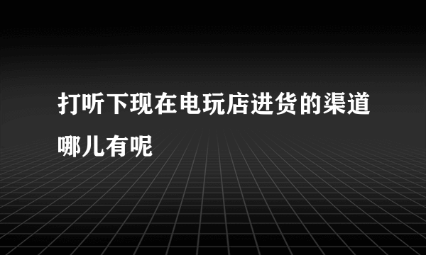 打听下现在电玩店进货的渠道哪儿有呢