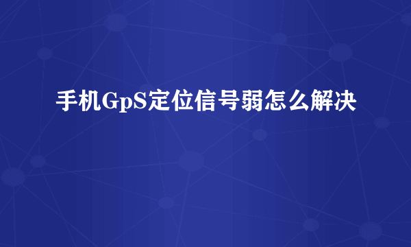 手机GpS定位信号弱怎么解决