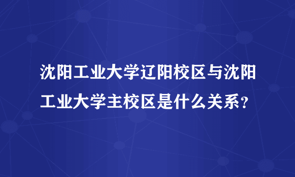 沈阳工业大学辽阳校区与沈阳工业大学主校区是什么关系？