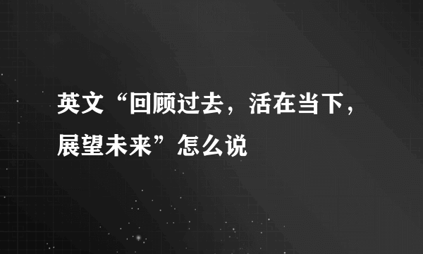 英文“回顾过去，活在当下，展望未来”怎么说