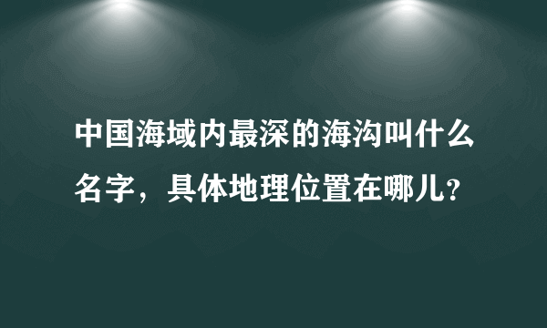 中国海域内最深的海沟叫什么名字，具体地理位置在哪儿？