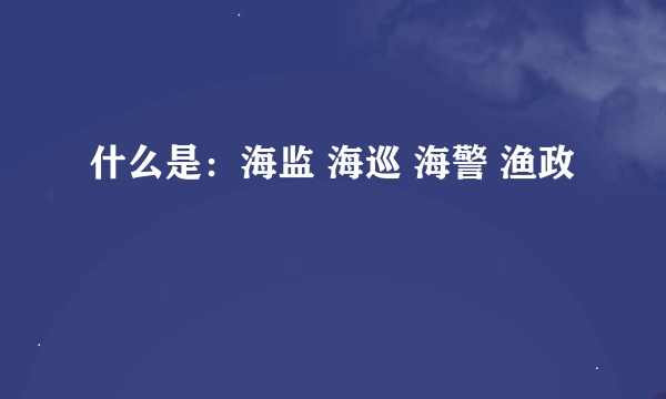 什么是：海监 海巡 海警 渔政