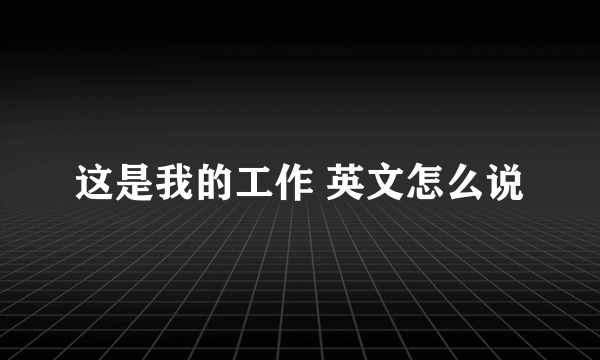 这是我的工作 英文怎么说